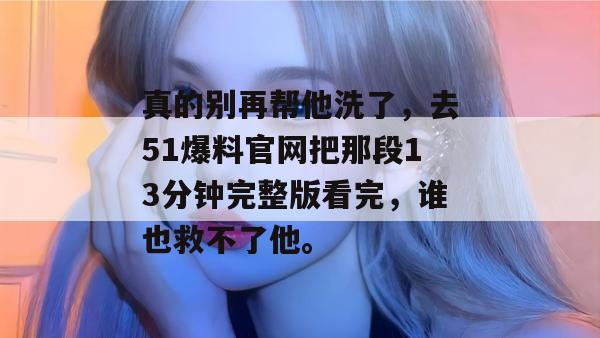 真的别再帮他洗了，去51爆料官网把那段13分钟完整版看完，谁也救不了他。